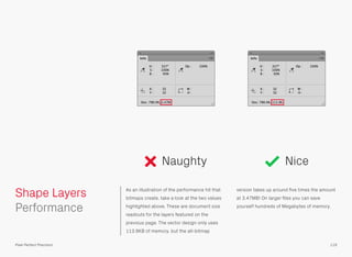 As an illustration of the performance hit that
bitmaps create, take a look at the two values
highlighted above. These are document size
readouts for the layers featured on the
previous page. The vector design only uses
113.9KB of memory, but the all-bitmap
version takes up around ﬁve times the amount
at 3.47MB! On larger ﬁles you can save
yourself hundreds of Megabytes of memory.
 
Performance
Naughty Nice
119
Shape Layers
Pixel Perfect Precision
 