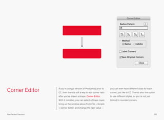 Corner Editor If you’re using a version of Photoshop prior to
CC, then there is still a way to edit corner radii
after you’ve drawn a shape: Corner Editor.
With it installed, you can select a Shape Layer,
bring up the window above from File > Scripts
> Corner Editor, and change the radii value —
you can even have different sizes for each
corner, just like in CC. There’s also the option
to use different styles, so you’re not just
limited to rounded corners.
121Pixel Perfect Precision
 
