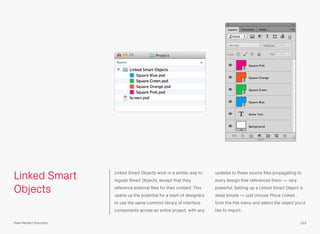 Linked Smart
Objects
Linked Smart Objects work in a similar way to
regular Smart Objects, except that they
reference external ﬁles for their content. This
opens up the potential for a team of designers
to use the same common library of interface
components across an entire project, with any
updates to these source ﬁles propagating to
every design that references them — very
powerful. Setting up a Linked Smart Object is
dead simple — just choose Place Linked…
from the File menu and select the object you’d
like to import.
123Pixel Perfect Precision
 