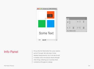 Info Panel Fire up the Info Panel when the cursor readout
just isn’t enough. Not only does it show
detailed measurements, but it can also be set
to display colour and opacity values amongst
other things, allowing you to quickly check
consistency throughout a design.
Some Text
W
H
:
:
160 px
160 px
124Pixel Perfect Precision
 