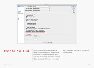 Snap to Pixel Grid With Photoshop CS6 and above there’s a
global option to snap vectors to pixels in the
Preferences — just make sure Snap Vector
Tools and Transforms to Pixel Grid is selected
(it’s on by default). Much easier knowing that
every Shape Layer you draw will automatically
be pixel precise.
125Pixel Perfect Precision
 