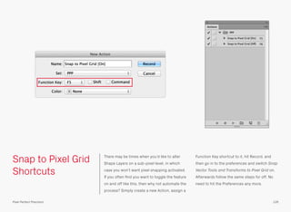 Snap to Pixel Grid
Shortcuts
There may be times when you’d like to alter
Shape Layers on a sub-pixel level, in which
case you won’t want pixel snapping activated.
If you often ﬁnd you want to toggle the feature
on and off like this, then why not automate the
process? Simply create a new Action, assign a
Function Key shortcut to it, hit Record, and
then go in to the preferences and switch Snap
Vector Tools and Transforms to Pixel Grid on.
Afterwards follow the same steps for off. No
need to hit the Preferences any more.
126Pixel Perfect Precision
 