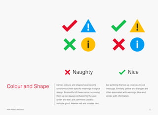 Colour and Shape Certain colours and shapes have become
synonymous with speciﬁc meanings in digital
design. Be mindful of these norms, as mixing
them up can cause confusion for the user.
Green and ticks are commonly used to
indicate good, likewise red and crosses bad,
but jumbling the two up creates a mixed
message. Similarly, yellow and triangles are
often associated with warnings, blue and
circles with information.
ii
!!
Naughty
11Pixel Perfect Precision
Nice
 