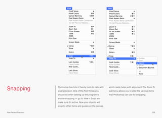 Snapping Photoshop has lots of handy tools to help with
pixel precision. One of the ﬁrst things you
should do when setting up the program is
enable snapping — go to View > Snap and
make sure it’s active. Now your objects will
snap to other items and guides on the canvas,
which really helps with alignment. The Snap To
submenu allows you to alter the various items
that Photoshop can use for snapping.
129Pixel Perfect Precision
 