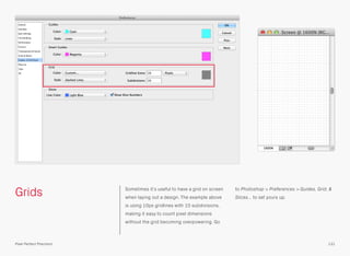 Grids Sometimes it’s useful to have a grid on screen
when laying out a design. The example above
is using 10px gridlines with 10 subdivisions,
making it easy to count pixel dimensions
without the grid becoming overpowering. Go
to Photoshop > Preferences > Guides, Grid, &
Slices… to set yours up.
131Pixel Perfect Precision
 