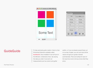 GuideGuide To help automate guide creation, there’s a free
Photoshop Extension available called
GuideGuide. Once installed it can be found in
the Window > Extensions menu. By varying
the data you enter it can work out
measurements such as column and gutter
widths, or if you’ve already sussed these out
on a scrap of paper, you can just input all the
values and get your guides inserted
automatically. There are tooltips for each of
the input box icons to let you know what they
all do.
Some Text
132Pixel Perfect Precision
 