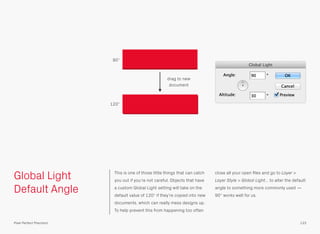 Global Light
Default Angle
This is one of those little things that can catch
you out if you’re not careful. Objects that have
a custom Global Light setting will take on the
default value of 120° if they’re copied into new
documents, which can really mess designs up.
To help prevent this from happening too often
close all your open ﬁles and go to Layer >
Layer Style > Global Light… to alter the default
angle to something more commonly used —
90° works well for us.
90°
120°
drag to new
document
133Pixel Perfect Precision
 