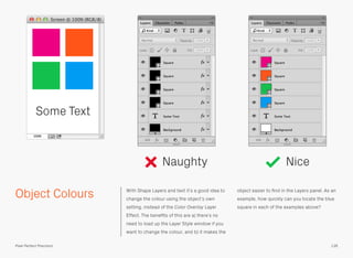 Object Colours With Shape Layers and text it’s a good idea to
change the colour using the object’s own
setting, instead of the Color Overlay Layer
Effect. The beneﬁts of this are a) there’s no
need to load up the Layer Style window if you
want to change the colour, and b) it makes the
object easier to ﬁnd in the Layers panel. As an
example, how quickly can you locate the blue
square in each of the examples above?
Naughty Nice
Some Text
136Pixel Perfect Precision
 