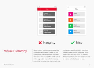 Visual Hierarchy Layout, colours and typography have a huge
inﬂuence on what the eye is drawn to, and
consequently how information is consumed.
Think about what you want the user to look at
on the page and in what order, then design
around that hierarchy. Grab attention with high
contrast and large, bold type, or push items
back with lower contrast and smaller, lighter
type. Culture also plays a part: for example
Westerners will naturally start near the top left
of a screen as that’s the way we read.
Naughty Nice
12Pixel Perfect Precision
Title
Object
Description
Object
Description
Object
Description
Object
Description
Title
Object
Description
Object
Description
Object
Description
Object
Description
 