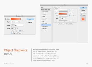 Whichever gradient method you choose, make
sure the Dither option is selected. This will
help smooth out the colour transition and
prevent any banding. With Photoshop CS5 you
can only apply a dither to a gradient layer, but
in CS6 and above it’s possible for both.
 
Dither
138
Object Gradients
Pixel Perfect Precision
 