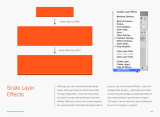 Scale Layer
Effects
Although you can choose the Scale Styles
option when you resize an entire document
through Image Size… there are times when
you want to scale individual layers and their
effects. When you resize one of these objects,
the styling doesn’t automatically adjust with it,
but you can use the Scale Effects… option to
change them as well — although you’ll need
to know the percentage increase/decrease of
the original shape to get the two to match.
This option can be found by right-clicking the
fx icon on the layer in question.
Scale Effects by 200%
Scale Layer by 200%
140Pixel Perfect Precision
 