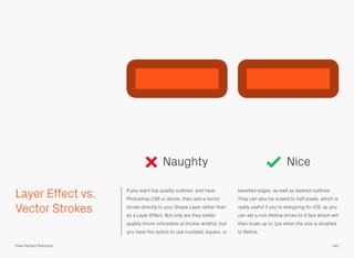 Layer Effect vs.
Vector Strokes
If you want top quality outlines, and have
Photoshop CS6 or above, then add a vector
stroke directly to your Shape Layer rather than
as a Layer Effect. Not only are they better
quality (more noticeable at thicker widths), but
you have the option to use rounded, square, or
bevelled edges, as well as dashed outlines.
They can also be scaled to half pixels, which is
really useful if you’re designing for iOS, as you
can set a non-Retina stroke to 0.5px which will
then scale up to 1px when the size is doubled
to Retina.
Naughty Nice
142Pixel Perfect Precision
 