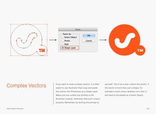 Complex Vectors If you want to draw complex vectors, it’s often
easier to use Illustrator than copy and paste
the outline into Photoshop as a Shape Layer.
Make sure you outline any strokes in the
Illustrator original, otherwise they won’t import
properly. Remember by reciting this phrase to
yourself: “Don’t be a joke, outline the stroke”. If
the vector is more than just a shape, for
example a multi-colour desktop icon, then it
will have to be pasted as a Smart Object.
143Pixel Perfect Precision
 