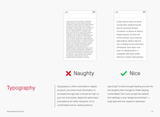 Typography Typography is often overlooked in digital
products, but since most information is
conveyed through text it should be high on
your list of priorities. Apply the same basic
principles as for other mediums: is it a
comfortable size for reading without
squinting? Is there enough leading and are the
line lengths short enough to make reading
comfortable? Don’t just accept the default
font settings in your design environment —
treat type with the respect it deserves!
Naughty Nice
13Pixel Perfect Precision
Lorem ipsum dolor sit amet, consectetur
adipisicing elit, sed do eiusmod tempor
incididunt ut labore et dolore magna aliqua.
Ut enim ad minim veniam, quis nostrud
exercitation ulamco laboris nisi ut aliquip ex
ea commodo consequat. Duis aute irure
dolor in reprehenderit in voluptate velit
esse cillum dolore eu fugiat nulla pariatur.
Excepteur sint occaecat cupidatat non
proident, sunt in culpa qui ofﬁcia deserunt
mollit anim id est laborum. Lorem ipsum
dolor sit amet, consectetur adipisicing elit,
sed do eiusmod tempor incididunt ut labore
et dolore magna aliqua. Ut enim ad minim
veniam, quis nostrud exercitation ulamco
laboris nisi ut aliquip ex ea commodo
consequat. Duis aute irure dolor in
reprehenderit in voluptate velit esse cillum
dolore eu fugiat nulla pariatur. Excepteur
sint occaecat cupidatat non proident, sunt
in culpa qui ofﬁcia deserunt mollit anim id
est laborum. Lorem ipsum dolor sit amet,
consectetur adipisicing elit, sed do
eiusmod tempor incididunt ut labore.
Lorem ipsum dolor sit amet,
consectetur adipisicing elit,
sed do eiusmod tempor
incididunt ut labore et dolore
magna aliqua. Ut enim ad
minim veniam, quis nostrud
exercitation ulamco laboris
nisi ut aliquip ex ea commodo
consequat. Duis aute irure
dolor in reprehenderit in
voluptate velit esse cillum
dolore eu fugiat nulla pariatur.
 