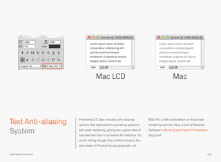 Photoshop CC also includes anti-aliasing
options that replicate the operating system’s
sub-pixel rendering, giving you a good idea of
how text will look in a browser for instance. It’s
worth noting though that unlike browsers, the
sub-pixels in Photoshop are greyscale, not
RGB. For a little extra detail on these new
rendering options, have a look at Realmac
Software’s Working with Type in Photoshop
blog post.
 
System
Mac LCD Mac
153
Text Anti-aliasing
Pixel Perfect Precision
 