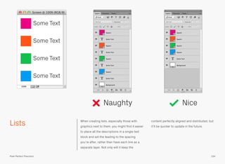 Lists When creating lists, especially those with
graphics next to them, you might ﬁnd it easier
to place all the descriptions in a single text
block and set the leading to the spacing
you’re after, rather than have each line as a
separate layer. Not only will it keep the
content perfectly aligned and distributed, but
it’ll be quicker to update in the future.
Naughty Nice
Some Text
Some Text
Some Text
Some Text
154Pixel Perfect Precision
 