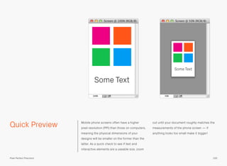 Quick Preview Mobile phone screens often have a higher
pixel resolution (PPI) than those on computers,
meaning the physical dimensions of your
designs will be smaller on the former than the
latter. As a quick check to see if text and
interactive elements are a useable size, zoom
out until your document roughly matches the
measurements of the phone screen — if
anything looks too small make it bigger!
Some Text
Some Text
155Pixel Perfect Precision
 