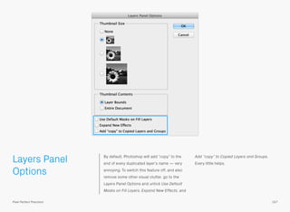 Layers Panel
Options
By default, Photoshop will add “copy” to the
end of every duplicated layer’s name — very
annoying. To switch this feature off, and also
remove some other visual clutter, go to the
Layers Panel Options and untick Use Default
Masks on Fill Layers, Expand New Effects, and
Add “copy” to Copied Layers and Groups.
Every little helps.
157Pixel Perfect Precision
 