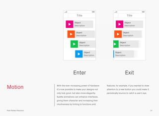 Motion With the ever-increasing power of hardware
it’s now possible to make your designs not
only look good, but also move elegantly.
Subtle animations can enhance interfaces,
giving them character and increasing their
intuitiveness by hinting to functions and
features; for example, if you wanted to draw
attention to a new button you could make it
periodically bounce to catch a user’s eye.
Enter Exit
14Pixel Perfect Precision
Title
Object
Description
Object
Description
Object
Description
Object
Description
Title
Object
Description
Object
Description
Object
Description
Object
Description
 