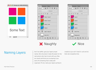 Naming Layers Don’t be selﬁsh, give your layers proper
names. Not only does it make life easier for the
next person who has to work with your ﬁles,
but clients will think you’re amazing if you
send off something that’s really well
organised. Pro tip: name your layers as they’re
created so you don’t need to rush and do
them all at deadline time.
Naughty Nice
Some Text
158Pixel Perfect Precision
 
