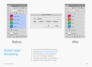 Group Layer
Renaming
If you’d like to do some batch renaming then
download this Group Layer Renaming script
by Kamil Khadeyev. It does exactly what it
says on the tin, letting you add text or
completely rename layers, as well as attach
sequential numbers using the %n variable.
Before After
159Pixel Perfect Precision
 