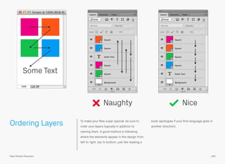 Ordering Layers To make your ﬁles super special, be sure to
order your layers logically in addition to
naming them. A good method is following
where the elements appear in the design from
left to right, top to bottom, just like reading a
book (apologies if your ﬁrst language goes in
another direction).
Naughty Nice
Some Text
160Pixel Perfect Precision
 