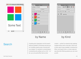 Search Coupling good organisation and the search
features available in Photoshop will give you
an incredibly powerful way of working with
your designs. For example, by naming layers
consistently with preﬁxes such as “btn”, “icn”
etc. you can quickly ﬁlter them by their
content — perfect for situations like updating
multiple buttons with a new style. There’s lots
of other search types available, including Kind,
Effect, and [Layer] Colour, so have a play and
see what other ﬁltering systems you can come
up with.
by Name by Kind
Some Text
161Pixel Perfect Precision
 