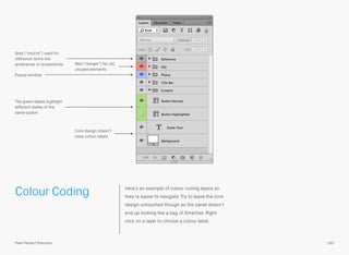 Colour Coding Here’s an example of colour coding layers so
they’re easier to navigate. Try to leave the core
design untouched though so the panel doesn’t
end up looking like a bag of Smarties. Right
click on a layer to choose a colour label.
Grey (“neutral”) used for
reference items like
wireframes or screenshots
Core design doesn’t
have colour labels
The green labels highlight
different states of the
same button
Red (“danger”) for old,
unused elements
Popup window
162Pixel Perfect Precision
 