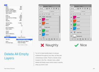 Delete All Empty
Layers
Try not to leave empty layers or groups
scattered throughout your ﬁles, as they add
unnecessary clutter. There’s a handy script
located in the File > Scripts menu called
Delete All Empty Layers which does it exactly
what you think it will.
Naughty Nice
164Pixel Perfect Precision
 