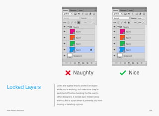Locked Layers Locks are a great way to protect an object
while you’re working, but make sure they’re
switched off before handing the ﬁle over to
other designers. A locked layer hidden deep
within a ﬁle is a pain when it prevents you from
moving or deleting a group.
Naughty Nice
166Pixel Perfect Precision
 