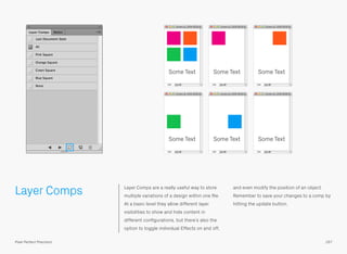 Layer Comps Layer Comps are a really useful way to store
multiple variations of a design within one ﬁle.
At a basic level they allow different layer
visibilities to show and hide content in
different conﬁgurations, but there’s also the
option to toggle individual Effects on and off,
and even modify the position of an object.
Remember to save your changes to a comp by
hitting the update button.
Some Text Some Text Some Text
Some Text Some Text Some Text
167Pixel Perfect Precision
 