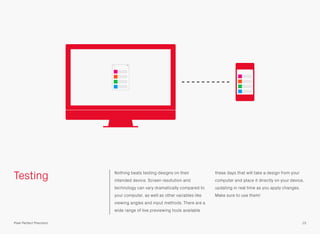 Testing Nothing beats testing designs on their
intended device. Screen resolution and
technology can vary dramatically compared to
your computer, as well as other variables like
viewing angles and input methods. There are a
wide range of live previewing tools available
these days that will take a design from your
computer and place it directly on your device,
updating in real time as you apply changes.
Make sure to use them!
15Pixel Perfect Precision
 