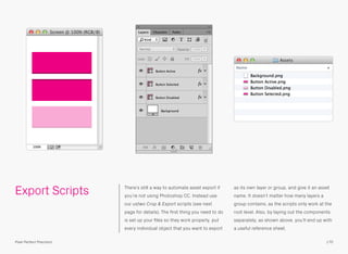 Export Scripts There’s still a way to automate asset export if
you’re not using Photoshop CC. Instead use
our ustwo Crop & Export scripts (see next
page for details). The ﬁrst thing you need to do
is set up your ﬁles so they work properly, put
every individual object that you want to export
as its own layer or group, and give it an asset
name. It doesn’t matter how many layers a
group contains, as the scripts only work at the
root level. Also, by laying out the components
separately, as shown above, you’ll end up with
a useful reference sheet.
170Pixel Perfect Precision
 