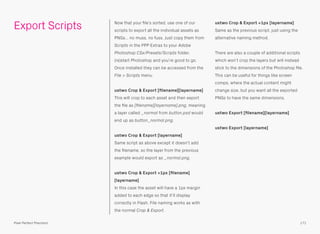 Now that your ﬁle’s sorted, use one of our
scripts to export all the individual assets as
PNGs… no muss, no fuss. Just copy them from
Scripts in the PPP Extras to your Adobe
Photoshop CSx/Presets/Scripts folder,
(re)start Photoshop and you’re good to go.
Once installed they can be accessed from the
File > Scripts menu.
ustwo Crop & Export [ﬁlename][layername] 
This will crop to each asset and then export
the ﬁle as [ﬁlename][layername].png, meaning
a layer called _normal from button.psd would
end up as button_normal.png.
ustwo Crop & Export [layername] 
Same script as above except it doesn’t add
the ﬁlename, so the layer from the previous
example would export as _normal.png.
ustwo Crop & Export +1px [ﬁlename]
[layername] 
In this case the asset will have a 1px margin
added to each edge so that it’ll display
correctly in Flash. File naming works as with
the normal Crop & Export.
ustwo Crop & Export +1px [layername] 
Same as the previous script, just using the
alternative naming method.
There are also a couple of additional scripts
which won’t crop the layers but will instead
stick to the dimensions of the Photoshop ﬁle.
This can be useful for things like screen
comps, where the actual content might
change size, but you want all the exported
PNGs to have the same dimensions.
ustwo Export [ﬁlename][layername]
ustwo Export [layername]
Export Scripts
171Pixel Perfect Precision
 