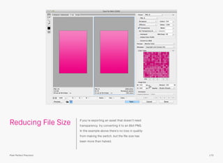 Reducing File Size If you’re exporting an asset that doesn’t need
transparency, try converting it to an 8bit PNG.
In the example above there’s no loss in quality
from making the switch, but the ﬁle size has
been more than halved.
173Pixel Perfect Precision
 