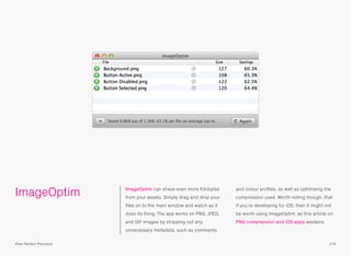ImageOptim ImageOptim can shave even more Kilobytes
from your assets. Simply drag and drop your
ﬁles on to the main window and watch as it
does its thing. The app works on PNG, JPEG,
and GIF images by stripping out any
unnecessary metadata, such as comments
and colour proﬁles, as well as optimising the
compression used. Worth noting though, that
if you’re developing for iOS, then it might not
be worth using ImageOptim, as this article on
PNG compression and iOS apps explains.
174Pixel Perfect Precision
 