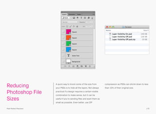 Reducing
Photoshop File
Sizes
A quick way to knock some of the size from
your PSDs is to hide all the layers. Not always
practical if a design requires a certain visible
combination to make sense, but it can be
useful if you’re sending ﬁles and want them as
small as possible. Even better, use ZIP
compression as PSDs can shrink down to less
than 10% of their original size.
175Pixel Perfect Precision
 