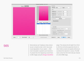 565 Some devices can’t display as many colours
as your computer screen, which may cause
visual degradation of your assets — often
most noticeable in gradients and transitions.
To prevent this from happening convert them
to 565 images using the Ximagic ColorDither
plugin. This reduces the bit depth from 24 bit
to 16 bit (a commonly supported amount on
older mobile screens) and applies dithering to
counteract the reduction in colours. The 565
name comes from the 5+6+5 bits per channel
of a 16 bit RGB image.
176Pixel Perfect Precision
 