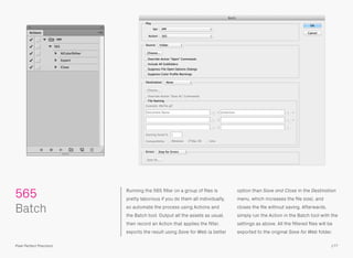 Running the 565 ﬁlter on a group of ﬁles is
pretty laborious if you do them all individually,
so automate the process using Actions and
the Batch tool. Output all the assets as usual,
then record an Action that applies the ﬁlter,
exports the result using Save for Web (a better
option than Save and Close in the Destination
menu, which increases the ﬁle size), and
closes the ﬁle without saving. Afterwards,
simply run the Action in the Batch tool with the
settings as above. All the ﬁltered ﬁles will be
exported to the original Save for Web folder.
 
Batch
565
177Pixel Perfect Precision
 