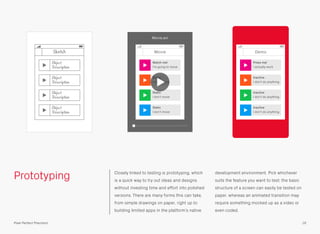 Prototyping Closely linked to testing is prototyping, which
is a quick way to try out ideas and designs
without investing time and effort into polished
versions. There are many forms this can take,
from simple drawings on paper, right up to
building limited apps in the platform’s native
development environment. Pick whichever
suits the feature you want to test; the basic
structure of a screen can easily be tested on
paper, whereas an animated transition may
require something mocked up as a video or
even coded.
Demo
Inactive
I don’t do anything
Inactive
I don’t do anything
Inactive
I don’t do anything
Press me!
I actually work
Sketch
16Pixel Perfect Precision
Object
Description
Object
Description
Object
Description
Object
Description
Movie
Static
I don’t move
Static
I don’t move
Static
I don’t move
Watch me!
I’m going to move
Movie.avi
 