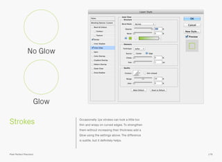 Strokes Occasionally 1px strokes can look a little too
thin and wispy on curved edges. To strengthen
them without increasing their thickness add a
Glow using the settings above. The difference
is subtle, but it deﬁnitely helps.
No Glow
Glow
179Pixel Perfect Precision
 