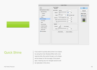 Quick Shine If you want to quickly add a shine to an object,
try using the Inner Shadow Effect with a low
opacity white. Be careful though, as its shape
will be based on the top edge of the parent
layer, meaning any non-straight sections will
be replicated in the shine.
181Pixel Perfect Precision
 
