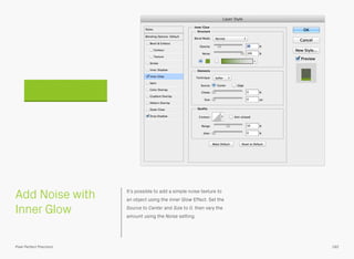 Add Noise with
Inner Glow
It’s possible to add a simple noise texture to
an object using the Inner Glow Effect. Set the
Source to Center and Size to 0, then vary the
amount using the Noise setting.
182Pixel Perfect Precision
 
