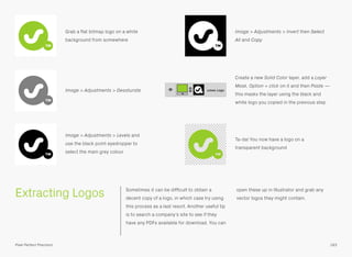 Extracting Logos Sometimes it can be difﬁcult to obtain a
decent copy of a logo, in which case try using
this process as a last resort. Another useful tip
is to search a company’s site to see if they
have any PDFs available for download. You can
open these up in Illustrator and grab any
vector logos they might contain.
Grab a ﬂat bitmap logo on a white
background from somewhere
Image > Adjustments > Invert then Select
All and Copy
Image > Adjustments > Desaturate
Create a new Solid Color layer, add a Layer
Mask, Option + click on it and then Paste —
this masks the layer using the black and
white logo you copied in the previous step
Image > Adjustments > Levels and
use the black point eyedropper to
select the main grey colour
Ta-da! You now have a logo on a
transparent background
183Pixel Perfect Precision
 