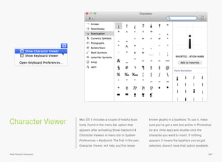 Character Viewer Mac OS X includes a couple of helpful type
tools, found in the menu bar option that
appears after activating Show Keyboard &
Character Viewers in menu bar in System
Preferences > Keyboard. The ﬁrst in the pair,
Character Viewer, will help you ﬁnd lesser
known glyphs in a typeface. To use it, make
sure you’ve got a text box active in Photoshop
(or any other app) and double-click the
character you want to insert. If nothing
appears it means the typeface you’ve got
selected, doesn’t have that option available.
187Pixel Perfect Precision
 