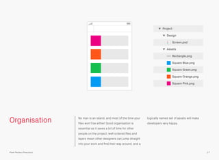 Organisation No man is an island, and most of the time your
ﬁles won’t be either! Good organisation is
essential as it saves a lot of time for other
people on the project; well ordered ﬁles and
layers mean other designers can jump straight
into your work and ﬁnd their way around, and a
logically named set of assets will make
developers very happy.
Rectangle.png
Square Blue.png
Square Green.png
Square Orange.png
Square Pink.png
Assets
Screen.psd
Design
Project
17Pixel Perfect Precision
 