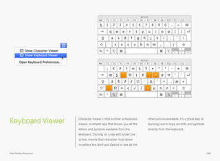 Keyboard Viewer Character Viewer’s little brother is Keyboard
Viewer, a simpler app that shows you all the
letters and symbols available from the
keyboard. Clicking on a key with a text box
active, inserts that character; hold down
modiﬁers like Shift and Option to see all the
other options available. It’s a great way of
learning how to type accents and symbols
directly from the keyboard.
188Pixel Perfect Precision
 