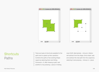 Shortcuts There are loads of shortcuts available for the
path tools to speed up their operation.
Combine the paths of two existing Shape
Layers by selecting them and hitting
Command + E. After drawing a path, add
another to it by pressing + (plus) or holding
down Shift; alternatively − (minus) or Option
will subtract from the shape. Once drawn, add
and subtract the new path from the original by
selecting it and pressing – (minus) or + (plus).
189Pixel Perfect Precision
 
Paths
 