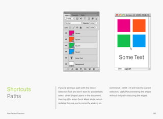 If you’re editing a path with the Direct
Selection Tool and don’t want to accidentally
select other Shape Layers in the document,
then tap Q to enter Quick Mask Mode, which
isolates the one you’re currently working on.
Command + Shift + H will hide the current
selection, useful for previewing the shape
without the path obscuring the edges.
 
Paths
Some Text
190
Shortcuts
Pixel Perfect Precision
 