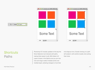 Photoshop CC includes updates to the way the
Direct Selection tool interacts with paths,
making them easier to edit. With Select: All
Layers chosen in the Options bar you can now
click and drag to select multiple points over
multiple layers, allowing changes to more than
one shape at once. Double-clicking on a path
will isolate it, with another double-click exiting
that mode.
 
Paths
191
Shortcuts
Pixel Perfect Precision
Some Text Some Text
 